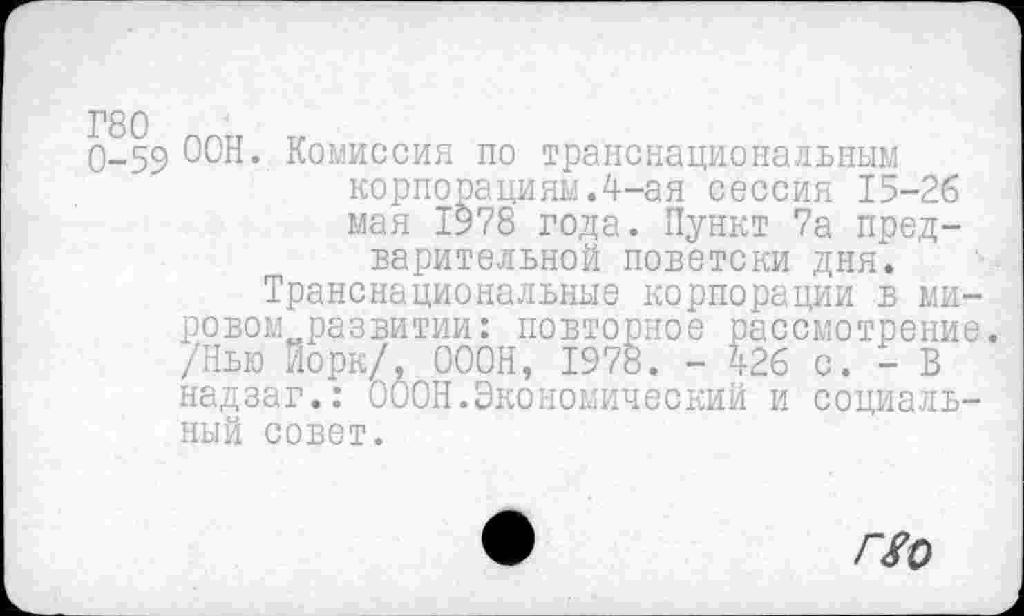 ﻿Г80 ппгт „
0-59 ООН. Комиссия по транснациональным корпорациям.4-ая сессия 15-26 мая 1978 года. Пункт 7а предварительной поветски дня.
Транснациональные корпорации в ми-ровом„развитии: повторное рассмотрение. /Нью Йорк/, 000Н, 1978. - 426 с. - В надзаг.: 000Н.Экономический и социальный совет.
По